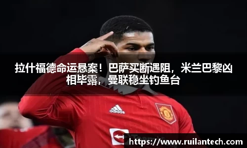 拉什福德命运悬案！巴萨买断遇阻，米兰巴黎凶相毕露，曼联稳坐钓鱼台